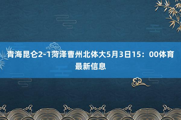 青海昆仑2-1菏泽曹州北体大5月3日15：00体育最新信息