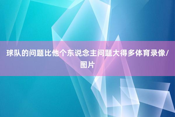 球队的问题比他个东说念主问题大得多体育录像/图片