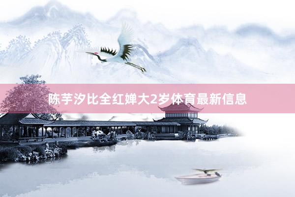 陈芋汐比全红婵大2岁体育最新信息