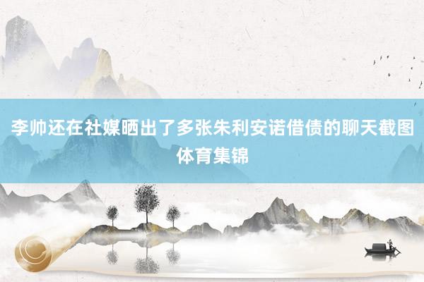 李帅还在社媒晒出了多张朱利安诺借债的聊天截图体育集锦