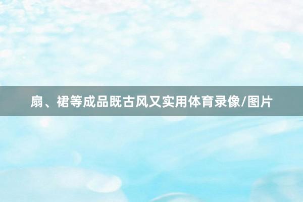 扇、裙等成品既古风又实用体育录像/图片