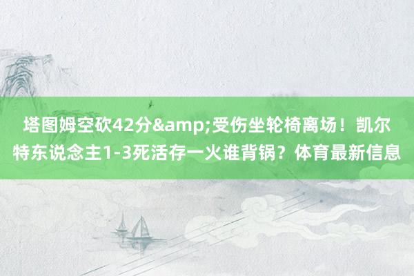 塔图姆空砍42分&受伤坐轮椅离场！凯尔特东说念主1-3死活存一火谁背锅？体育最新信息