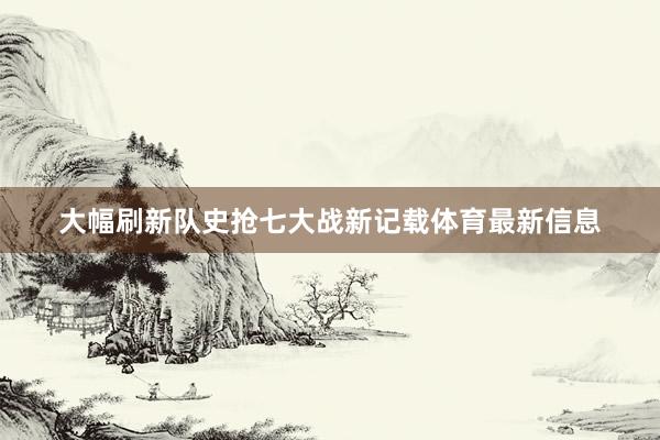 大幅刷新队史抢七大战新记载体育最新信息