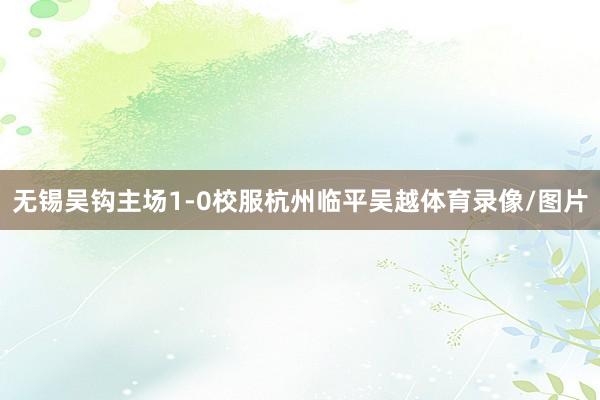 无锡吴钩主场1-0校服杭州临平吴越体育录像/图片