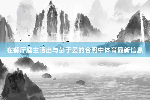 在餐厅雇主晒出与彭于晏的合照中体育最新信息