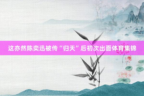 这亦然陈奕迅被传“归天”后初次出面体育集锦