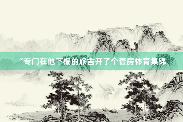 “专门在他下榻的旅舍开了个套房体育集锦