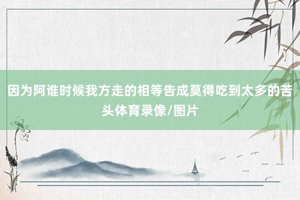 因为阿谁时候我方走的相等告成莫得吃到太多的苦头体育录像/图片