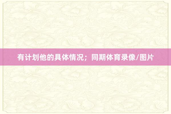 有计划他的具体情况；同期体育录像/图片