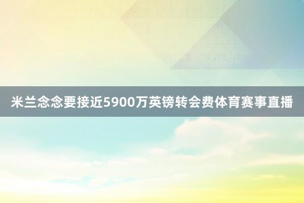 米兰念念要接近5900万英镑转会费体育赛事直播