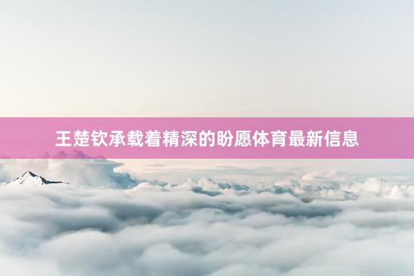王楚钦承载着精深的盼愿体育最新信息