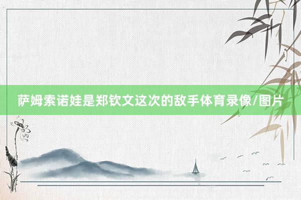 萨姆索诺娃是郑钦文这次的敌手体育录像/图片