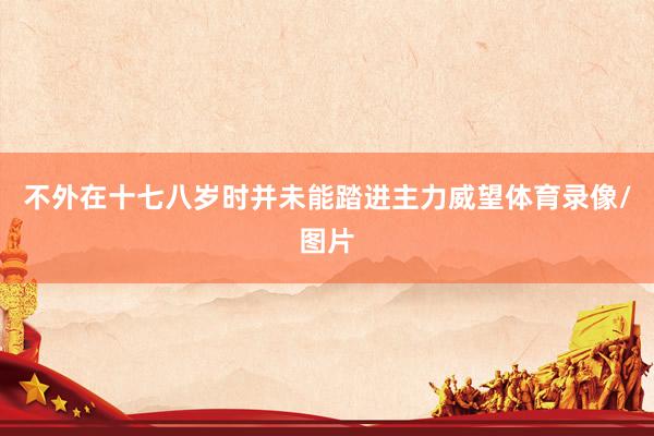不外在十七八岁时并未能踏进主力威望体育录像/图片