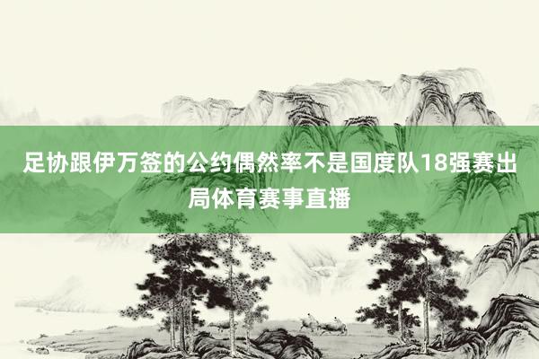 足协跟伊万签的公约偶然率不是国度队18强赛出局体育赛事直播