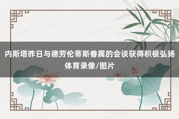 内斯塔昨日与德劳伦蒂斯眷属的会谈获得积极弘扬体育录像/图片