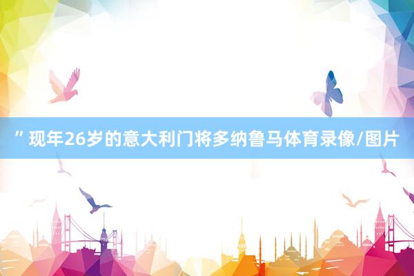”现年26岁的意大利门将多纳鲁马体育录像/图片