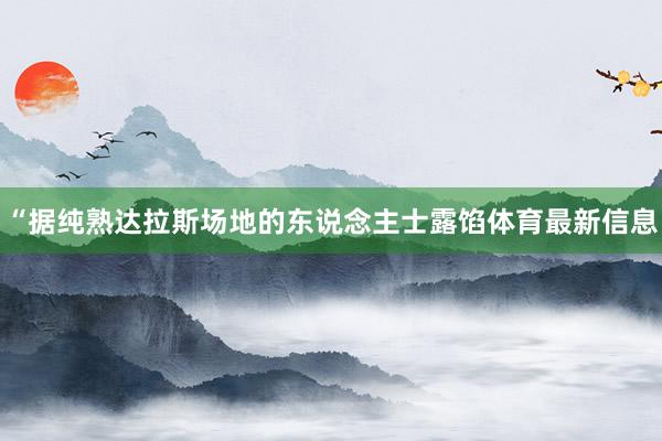 “据纯熟达拉斯场地的东说念主士露馅体育最新信息