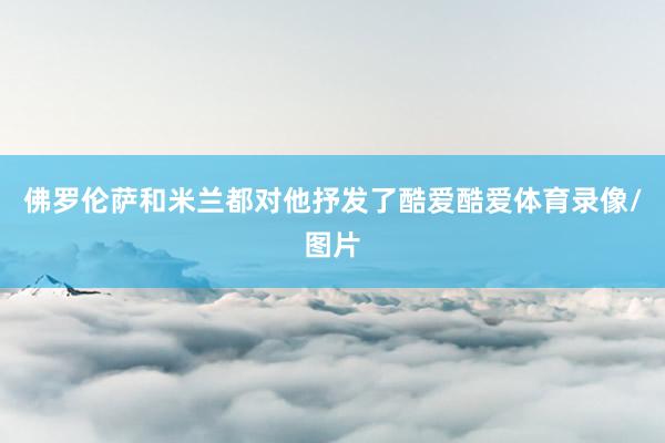 佛罗伦萨和米兰都对他抒发了酷爱酷爱体育录像/图片