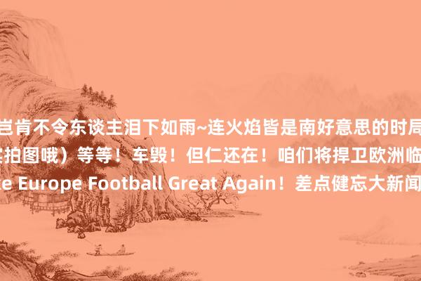 岂肯不令东谈主泪下如雨~连火焰皆是南好意思的时局~（注：这张图果真是实拍图哦）等等！车毁！但仁还在！咱们将捍卫欧洲临了的荣光！Make Europe Football Great Again！差点健忘大新闻！！！以下是一些利物浦小传统↓不看东谈主传球~不看东谈主进球~不“看”东谈主“戴帽”~融入的很快嘛不看东谈主防护🤪这位更是分量级			逐日趣图——足球    体育集锦