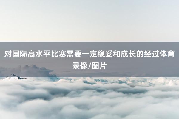 对国际高水平比赛需要一定稳妥和成长的经过体育录像/图片