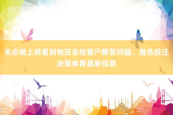 未必晚上我看到他还会给客户解答问题、推选投注决策体育最新信息