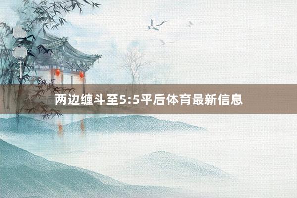 两边缠斗至5:5平后体育最新信息