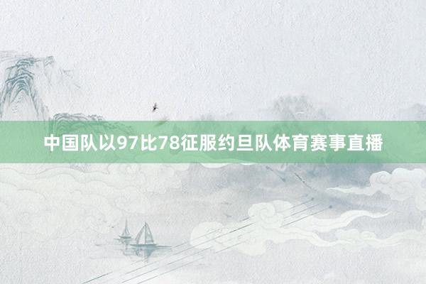 中国队以97比78征服约旦队体育赛事直播