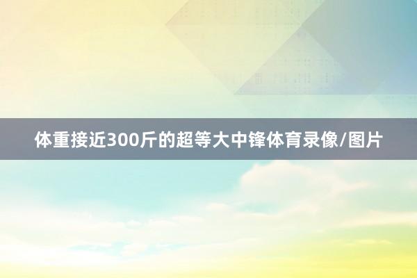 体重接近300斤的超等大中锋体育录像/图片