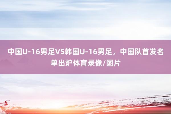 中国U-16男足VS韩国U-16男足，中国队首发名单出炉体育录像/图片