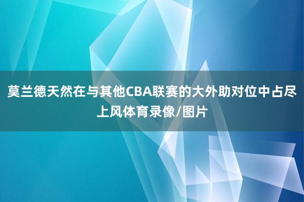 莫兰德天然在与其他CBA联赛的大外助对位中占尽上风体育录像/图片