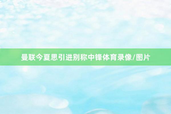 曼联今夏思引进别称中锋体育录像/图片