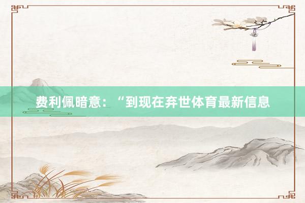 费利佩暗意：“到现在弃世体育最新信息