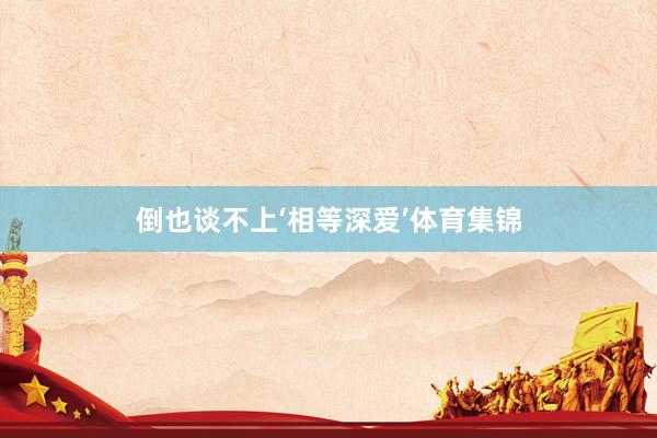 倒也谈不上‘相等深爱’体育集锦