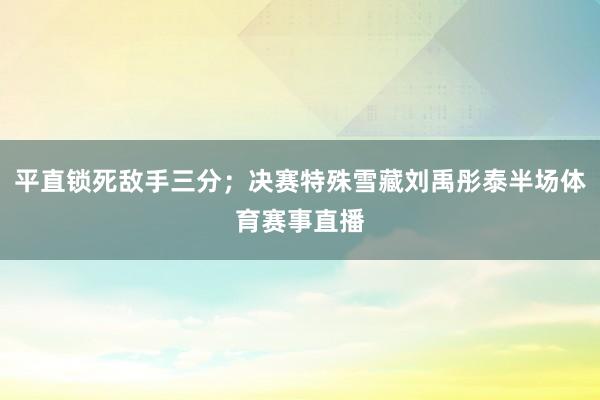 平直锁死敌手三分；决赛特殊雪藏刘禹彤泰半场体育赛事直播
