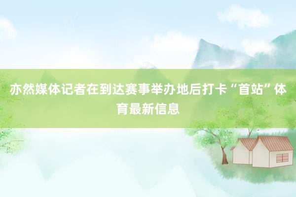 亦然媒体记者在到达赛事举办地后打卡“首站”体育最新信息