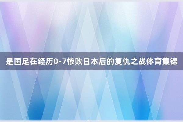 是国足在经历0-7惨败日本后的复仇之战体育集锦