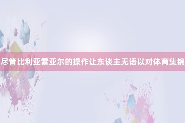 尽管比利亚雷亚尔的操作让东谈主无语以对体育集锦