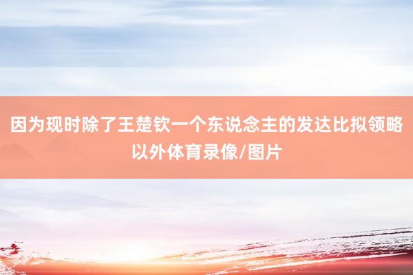 因为现时除了王楚钦一个东说念主的发达比拟领略以外体育录像/图片