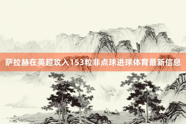 萨拉赫在英超攻入153粒非点球进球体育最新信息