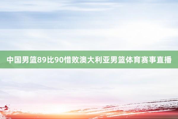 中国男篮89比90惜败澳大利亚男篮体育赛事直播
