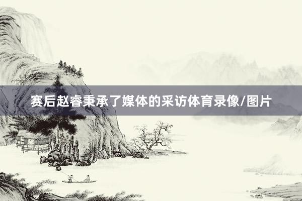 赛后赵睿秉承了媒体的采访体育录像/图片