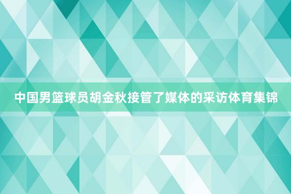 中国男篮球员胡金秋接管了媒体的采访体育集锦