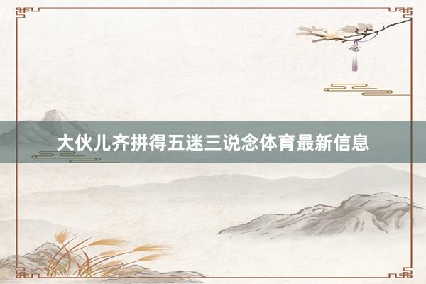 大伙儿齐拼得五迷三说念体育最新信息