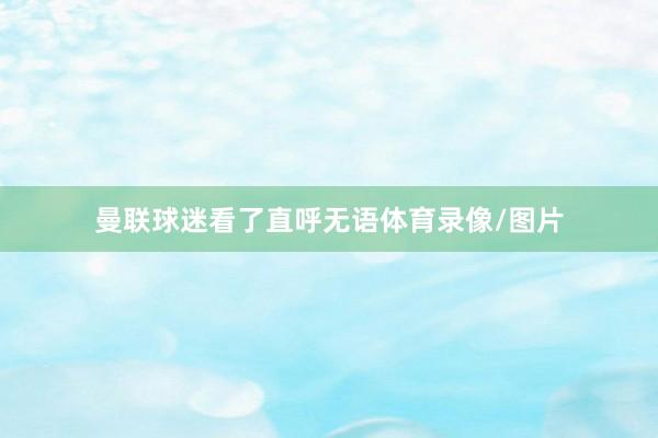 曼联球迷看了直呼无语体育录像/图片