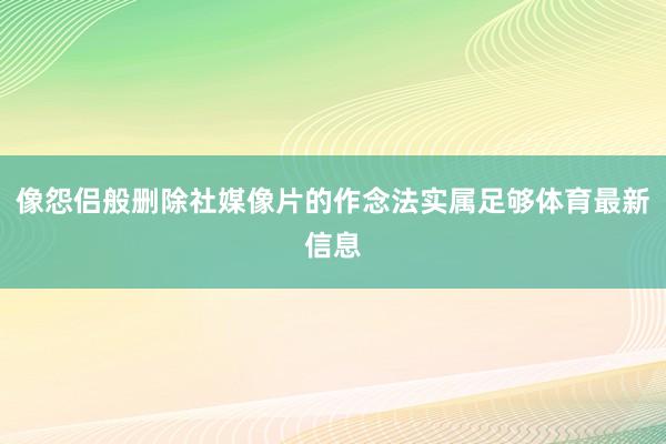 像怨侣般删除社媒像片的作念法实属足够体育最新信息