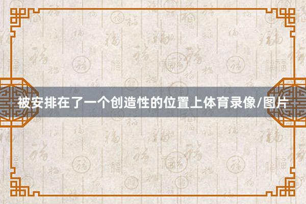 被安排在了一个创造性的位置上体育录像/图片
