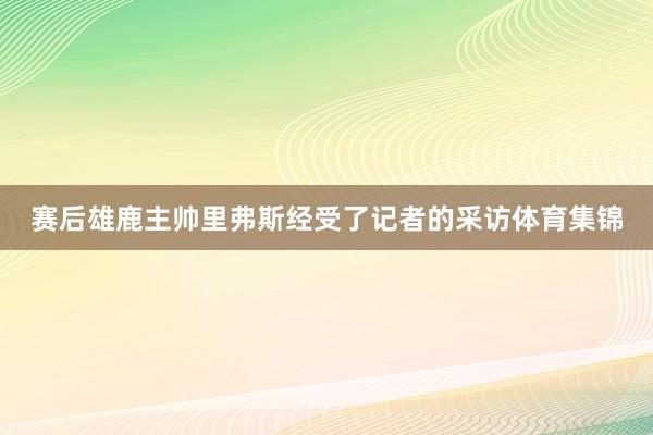 赛后雄鹿主帅里弗斯经受了记者的采访体育集锦