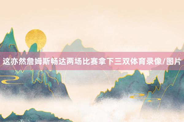 这亦然詹姆斯畅达两场比赛拿下三双体育录像/图片
