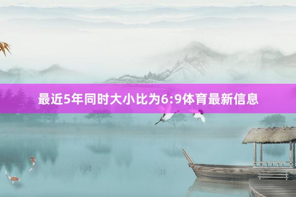 最近5年同时大小比为6:9体育最新信息
