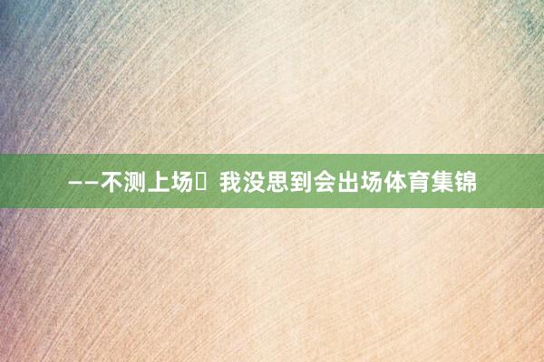 ——不测上场 我没思到会出场体育集锦